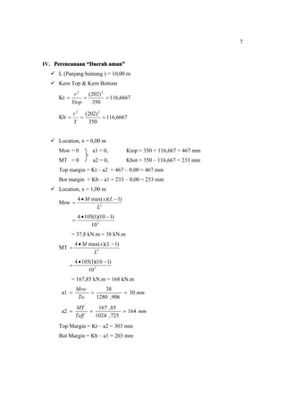 7
IV. Perencanaan “Daerah aman”
 L (Panjang bentang ) = 10,00 m
 Kern Top & Kern Bottom
Kt 6667
,
116
350
)
202
( 2
2



Ytop
r
Kb 6667
,
116
350
)
202
( 2
2



Y
r
 Location, x = 0,00 m
Msw = 0 a1 = 0, Ktop = 350 + 116,667 = 467 mm
MT = 0 a2 = 0, Kbot = 350 – 116,667 = 233 mm
Top margin = Kt – a2 = 467 – 0,00 = 467 mm
Bot margin = Kb – a1 = 233 – 0,00 = 233 mm
 Location, x = 1,00 m
Msw 2
)
1
)(
max(
4
L
L
x
M 


2
10
)
1
10
)(
1
(
105
4 


= 37,8 kN.m = 38 kN.m
MT 2
)
1
)(
max(
4
L
L
x
M 


2
10
)
1
10
)(
1
(
105
4 


= 167,85 kN.m = 168 kN.m
a1 mm
To
Msw
30
906
,
1280
38



a2 mm
Teff
MT
164
725
,
1024
85
,
167



Top Margin = Kt – a2 = 303 mm
Bot Margin = Kb – a1 = 203 mm
 