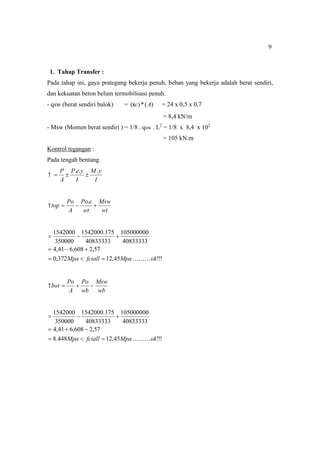 9
1. Tahap Transfer :
Pada tahap ini, gaya prategang bekerja penuh, beban yang bekerja adalah berat sendiri,
dan kekuatan beton belum termobilisasi penuh.
- qsw (berat sendiri balok) = )
(
*
)
( A
c
 = 24 x 0,5 x 0,7
= 8,4 kN/m
- Msw (Momen berat sendiri ) = 1/8 . qsw . L2
= 1/8 x 8,4 x 102
= 105 kN.m
Kontrol tegangan :
Pada tengah bentang.
I
y
M
I
y
e
P
A
P .
.
.




wt
Msw
wt
e
Po
A
Po
top 


.

!
!
!
45
,
12
372
,
0
57
,
2
608
,
6
41
,
4
40833333
105000000
40833333
175
.
1542000
350000
1542000
ok
Mpa
fciall
Mpa 











wb
Msw
wb
Po
A
Po
bot 



!
!
!
45
,
12
448
.
8
57
,
2
608
,
6
41
,
4
40833333
105000000
40833333
175
.
1542000
350000
1542000
ok
Mpa
fciall
Mpa 











 