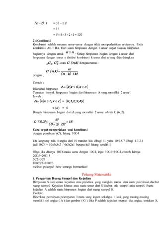 2) Kombinasi
Kombinasi adalah susunan unsur-unsur dengan tidak memperhatikan urutannya. Pada
kombinasi AB = BA. Dari suatu himpunan dengan n unsur dapat disusun himpunan
bagiannya dengan untuk Setiap himpunan bagian dengan k unsur dari
himpunan dengan unsur n disebut kombinasi k unsur dari n yang dilambangkan
dengan ,
Contoh :
Diketahui himpunan .
Tentukan banyak himpunan bagian dari himpunan A yang memiliki 2 unsur!
Jawab :
Banyak himpunan bagian dari A yang memiliki 2 unsur adalah C (6, 2).
Cara cepat mengerjakan soal kombinasi
dengan penulisan nCk, hitung 10C4
kita langsung tulis 4 angka dari 10 mundur lalu dibagi 4!, yaitu 10.9.8.7 dibagi 4.3.2.1
jadi 10C4 = 10x9x8x7 / 4x3x2x1 berapa itu? hitung sendiri :)
Ohya jika ditanya 10C6 maka sama dengan 10C4, ingat 10C6=10C4. contoh lainnya
20C5=20C15
3C2=3C1
100C97=100C3
melihat polanya? hehe semoga bermanfaat!
Peluang Matematika
1. Pengertian Ruang Sampel dan Kejadian
Himpunan S dari semua kejadian atau peristiwa yang mungkin mucul dari suatu percobaan disebut
ruang sampel. Kejadian khusus atau suatu unsur dari S disebut titik sampel atau sampel. Suatu
kejadian A adalah suatu himpunan bagian dari ruang sampel S.
Contoh:
Diberikan percobaan pelemparan 3 mata uang logam sekaligus 1 kali, yang masing-masing
memiliki sisi angka ( A ) dan gambar ( G ). Jika P adalah kejadian muncul dua angka, tentukan S,
 