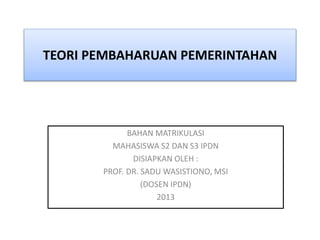 TEORI PEMBAHARUAN PEMERINTAHAN 
BAHAN MATRIKULASI 
MAHASISWA S2 DAN S3 IPDN 
DISIAPKAN OLEH : 
PROF. DR. SADU WASISTIONO, MSI 
(DOSEN IPDN) 
2013 
 