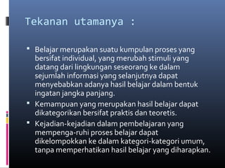 Tekanan utamanya : 
 Belajar merupakan suatu kumpulan proses yang 
bersifat individual, yang merubah stimuli yang 
datang dari lingkungan seseorang ke dalam 
sejumlah informasi yang selanjutnya dapat 
menyebabkan adanya hasil belajar dalam bentuk 
ingatan jangka panjang. 
 Kemampuan yang merupakan hasil belajar dapat 
dikategorikan bersifat praktis dan teoretis. 
 Kejadian-kejadian dalam pembelajaran yang 
mempenga-ruhi proses belajar dapat 
dikelompokkan ke dalam kategori-kategori umum, 
tanpa memperhatikan hasil belajar yang diharapkan. 
 