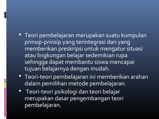  Teori pembelajaran merupakan suatu kumpulan 
prinsip-prinsip yang terintegrasi dan yang 
memberikan preskripsi untuk mengatur situasi 
atau lingkungan belajar sedemikian rupa 
sehingga dapat membantu siswa mencapai 
tujuan belajarnya dengan mudah. 
 Teori-teori pembelajaran ini memberikan arahan 
dalam pemilihan metode pembelajaran. 
 Teori-teori psikologi dan teori belajar 
merupakan dasar pengembangan teori 
pembelajaran. 
 