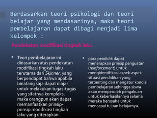 Berdasarkan teori psikologi dan teori 
belajar yang mendasarinya, maka teori 
pembelajaran dapat dibagi menjadi lima 
kelompok : 
Pendekatan modifikasi tingkah laku 
 Teori pembelajaran ini 
didasarkan atas pendekatan 
modifikasi tingkah laku 
terutama dari Skinner, yang 
berpendapat bahwa apabila 
binatang saja dapat diajar 
untuk melakukan tugas-tugas 
yang sifatnya kompleks, 
maka orangpun akan dapat 
memanfaatkan prinsip-prinsip 
modifikasi tingkah 
laku yang diterapkan. 
 para pendidik dapat 
menerapkan prinsip penguatan 
(reinforcement) untuk 
mengidentifikasi aspek-aspek 
situasi pendidikan yang 
terpenting dan mengatur kondisi 
pembelajaran sehingga siswa 
akan memperoleh pengakuan 
untuk keberhasilannya selama 
mereka berusaha untuk 
mencapai tujuan belajarnya. 
 