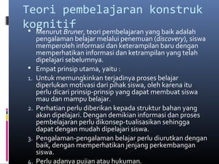 Teori pembelajaran konstruk 
kognitif 
 Menurut Bruner, teori pembelajaran yang baik adalah 
pengalaman belajar melalui penemuan (discovery), siswa 
memperoleh informasi dan keterampilan baru dengan 
memperhatikan informasi dan ketrampilan yang telah 
dipelajari sebelumnya. 
 Empat prinsip utama, yaitu : 
1. Untuk memungkinkan terjadinya proses belajar 
diperlukan motivasi dari pihak siswa, oleh karena itu 
perlu dicari prinsip-prinsip yang dapat membuat siswa 
mau dan mampu belajar. 
2. Perhatian perlu diberikan kepada struktur bahan yang 
akan dipelajari. Dengan demikian informasi dan proses 
pembelajaran perlu dikonsep-tualisasikan sehingga 
dapat dengan mudah dipelajari siswa. 
3. Pengalaman-pengalaman belajar perlu diurutkan dengan 
baik, dengan memperhatikan jenjang perkembangan 
siswa. 
4. Perlu adanya pujian atau hukuman. 
 