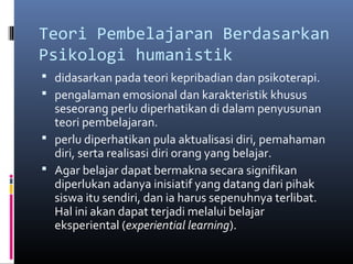 Teori Pembelajaran Berdasarkan 
Psikologi humanistik 
 didasarkan pada teori kepribadian dan psikoterapi. 
 pengalaman emosional dan karakteristik khusus 
seseorang perlu diperhatikan di dalam penyusunan 
teori pembelajaran. 
 perlu diperhatikan pula aktualisasi diri, pemahaman 
diri, serta realisasi diri orang yang belajar. 
 Agar belajar dapat bermakna secara signifikan 
diperlukan adanya inisiatif yang datang dari pihak 
siswa itu sendiri, dan ia harus sepenuhnya terlibat. 
Hal ini akan dapat terjadi melalui belajar 
eksperiental (experiential learning). 
