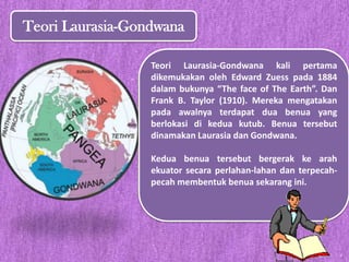 Teori Laurasia-Gondwana
Teori Laurasia-Gondwana kali pertama
dikemukakan oleh Edward Zuess pada 1884
dalam bukunya “The face of The Earth”. Dan
Frank B. Taylor (1910). Mereka mengatakan
pada awalnya terdapat dua benua yang
berlokasi di kedua kutub. Benua tersebut
dinamakan Laurasia dan Gondwana.
Kedua benua tersebut bergerak ke arah
ekuator secara perlahan-lahan dan terpecah-
pecah membentuk benua sekarang ini.
 