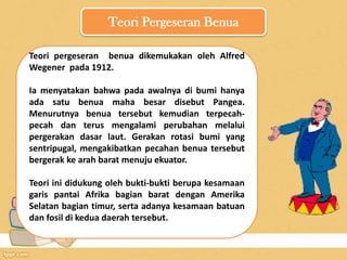 Teori Pergeseran Benua
Teori pergeseran benua dikemukakan oleh Alfred
Wegener pada 1912.
Ia menyatakan bahwa pada awalnya di bumi hanya
ada satu benua maha besar disebut Pangea.
Menurutnya benua tersebut kemudian terpecah-
pecah dan terus mengalami perubahan melalui
pergerakan dasar laut. Gerakan rotasi bumi yang
sentripugal, mengakibatkan pecahan benua tersebut
bergerak ke arah barat menuju ekuator.
Teori ini didukung oleh bukti-bukti berupa kesamaan
garis pantai Afrika bagian barat dengan Amerika
Selatan bagian timur, serta adanya kesamaan batuan
dan fosil di kedua daerah tersebut.
 