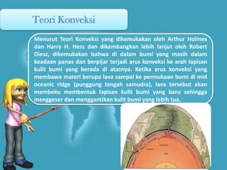Teori Konveksi
Menurut Teori Konveksi yang dikemukakan oleh Arthur Holmes
dan Harry H. Hess dan dikembangkan lebih lanjut oleh Robert
Diesz, dikemukakan bahwa di dalam bumi yang masih dalam
keadaan panas dan berpijar terjadi arus konveksi ke arah lapisan
kulit bumi yang berada di atasnya. Ketika arus konveksi yang
membawa materi berupa lava sampai ke permukaan bumi di mid
oceanic ridge (punggung tengah samudra), lava tersebut akan
membeku membentuk lapisan kulit bumi yang baru sehingga
menggeser dan menggantikan kulit bumi yang lebih tua.
 