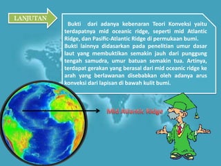 Bukti dari adanya kebenaran Teori Konveksi yaitu
terdapatnya mid oceanic ridge, seperti mid Atlantic
Ridge, dan Pasiﬁc-Atlantic Ridge di permukaan bumi.
Bukti lainnya didasarkan pada penelitian umur dasar
laut yang membuktikan semakin jauh dari punggung
tengah samudra, umur batuan semakin tua. Artinya,
terdapat gerakan yang berasal dari mid oceanic ridge ke
arah yang berlawanan disebabkan oleh adanya arus
konveksi dari lapisan di bawah kulit bumi.
LANJUTAN
 
