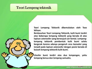 Teori Lempeng Tektonik dikemukakan oleh Tozo
Wilson.
Berdasarkan Teori Lempeng Tektonik, kulit bumi terdiri
atas beberapa lempeng tektonik yang berada di atas
lapisan astenosfer yang berwujud cair kental. Lempeng-
lempeng tektonik pembentuk kulit bumi selalu
bergerak karena adanya pengaruh arus konveksi yang
terjadi pada lapisan astenosfer dengan posisi berada di
bawah lempeng tektonik kulit bumi.
Litosfer bumi terdiri atas dua lempengan, yaitu
lempeng benua dan lempeng samudra.
Teori Lempeng tektonik
 