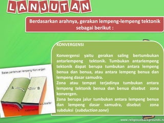 Berdasarkan arahnya, gerakan lempeng-lempeng tektonik
sebagai berikut :
KONVERGENSI
Konvergensi yaitu gerakan saling bertumbukan
antarlempeng tektonik. Tumbukan antarlempeng
tektonik dapat berupa tumbukan antara lempeng
benua dan benua, atau antara lempeng benua dan
lempeng dasar samudra.
Zona atau tempat terjadinya tumbukan antara
lempeng tektonik benua dan benua disebut zona
konvergen.
Zona berupa jalur tumbukan antara lempeng benua
dan lempeng dasar samudra, disebut zona
subduksi (subduction zone)
 