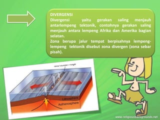 DIVERGENSI
Divergensi yaitu gerakan saling menjauh
antarlempeng tektonik, contohnya gerakan saling
menjauh antara lempeng Afrika dan Amerika bagian
selatan.
Zona berupa jalur tempat berpisahnya lempeng-
lempeng tektonik disebut zona divergen (zona sebar
pisah).
 