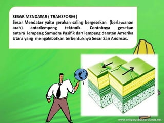 SESAR MENDATAR ( TRANSFORM )
Sesar Mendatar yaitu gerakan saling bergesekan (berlawanan
arah) antarlempeng tektonik. Contohnya gesekan
antara lempeng Samudra Pasiﬁk dan lempeng daratan Amerika
Utara yang mengakibatkan terbentuknya Sesar San Andreas.
 