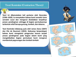 Teori Kontraksi (Contraction Theory)
Teori ini dikemukakan kali pertama oleh Descrates
(1596–1650). Ia menyatakan bahwa bumi semakin lama
semakin susut dan mengerut disebabkan terjadinya
proses pendinginan sehingga di bagian permukaannya
terbentuk relief berupa gunung, lembah, dan dataran.
Teori Kontraksi didukung pula oleh James Dana (1847)
dan Elie de Baumant (1852). Keduanya berpendapat
bahwa bumi mengalami pengerutan karena terjadi
proses pendinginan pada bagian dalam bumi yang
mengakibatkan bagian permukaan bumi mengerut
membentuk pegunungan dan lembah-lembah
 