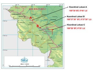 0° 45’ LU 
0° 30’ LU 
0° 15’ LU 
0° 
100° 15’ 
BT 
100° 30’ 
BT 
100° 45’ 
BT 
101° 00’ 
BT 
Koordinat Lokasi A 
100°30’ BT, 0°45’ LU 
Koordinat Lokasi B 
100°37’30” BT, 0°37’30” LU 
Koordinat Lokasi C 
100°50’ BT, 0°35’ LU 
A 
B 
 