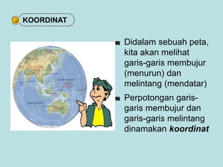 Didalam sebuah peta, 
kita akan melihat 
garis-garis membujur 
(menurun) dan 
melintang (mendatar) 
Perpotongan garis-garis 
membujur dan 
garis-garis melintang 
dinamakan koordinat 
KOORDINAT 
 