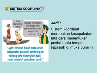 Jadi : 
Sistem koordinat 
merupakan kesepakatan 
tata cara menentukan 
posisi suatu tempat 
(spasial) di muka bumi ini 
SISTEM KOORDINAT 
 