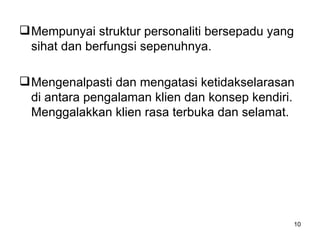 Mempunyai struktur personaliti bersepadu yang sihat dan berfungsi sepenuhnya. Mengenalpasti dan mengatasi ketidakselarasan di antara pengalaman klien dan konsep kendiri. Menggalakkan klien rasa terbuka dan selamat.  