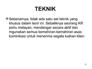 TEKNIK   Sebenarnya, tidak ada satu set teknik yang khusus dalam teori ini. Sebaliknya seorang KR perlu melayan, mendengar secara aktif dan mgunakan semua kemahiran-kemahiran asas kominikasi untuk menerima segala luahan klien. 