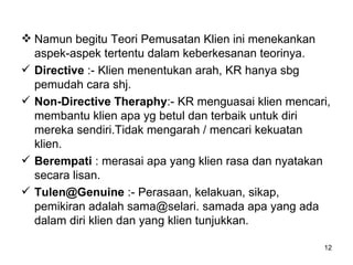 Namun begitu Teori Pemusatan Klien ini menekankan aspek-aspek tertentu dalam keberkesanan teorinya. Directive  :- Klien menentukan arah, KR hanya sbg pemudah cara shj. Non-Directive Theraphy :- KR menguasai klien mencari, membantu klien apa yg betul dan terbaik untuk diri mereka sendiri.Tidak mengarah / mencari kekuatan klien. Berempati  : merasai apa yang klien rasa dan nyatakan secara lisan. [email_address]  :- Perasaan, kelakuan, sikap, pemikiran adalah sama@selari. samada apa yang ada dalam diri klien dan yang klien tunjukkan. 