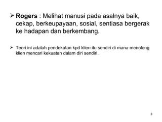 Rogers  : Melihat manusi pada asalnya baik, cekap, berkeupayaan, sosial, sentiasa bergerak ke hadapan dan berkembang. Teori ini adalah pendekatan kpd klien itu sendiri di mana menolong klien mencari kekuatan dalam diri sendiri. 