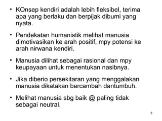 KOnsep kendiri adalah lebih fleksibel, terima apa yang berlaku dan berpijak dibumi yang nyata. Pendekatan humanistik melihat manusia dimotivasikan ke arah positif, mpy potensi ke arah nirwana kendiri. Manusia dilihat sebagai rasional dan mpy keupayaan untuk menentukan nasibnya. Jika diberio persekitaran yang menggalakan manusia dikatakan bercambah dantumbuh. Melihat manusia sbg baik @ paling tidak sebagai neutral. 