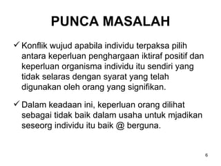 PUNCA MASALAH Konflik wujud apabila individu terpaksa pilih antara keperluan penghargaan iktiraf positif dan keperluan organisma individu itu sendiri yang tidak selaras dengan syarat yang telah digunakan oleh orang yang signifikan. Dalam keadaan ini, keperluan orang dilihat sebagai tidak baik dalam usaha untuk mjadikan seseorg individu itu baik @ berguna. 