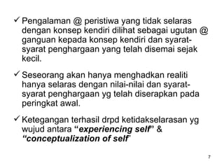 Pengalaman @ peristiwa yang tidak selaras dengan konsep kendiri dilihat sebagai ugutan @ ganguan kepada konsep kendiri dan syarat-syarat penghargaan yang telah disemai sejak kecil. Seseorang akan hanya menghadkan realiti hanya selaras dengan nilai-nilai dan syarat-syarat penghargaan yg telah diserapkan pada peringkat awal. Ketegangan terhasil drpd ketidakselarasan yg wujud antara  “ experiencing self ”  &  “conceptualization of self ”  