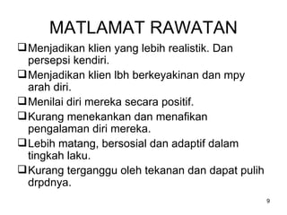 MATLAMAT RAWATAN Menjadikan klien yang lebih realistik. Dan persepsi kendiri. Menjadikan klien lbh berkeyakinan dan mpy arah diri. Menilai diri mereka secara positif. Kurang menekankan dan menafikan pengalaman diri mereka. Lebih matang, bersosial dan adaptif dalam tingkah laku. Kurang terganggu oleh tekanan dan dapat pulih drpdnya.  