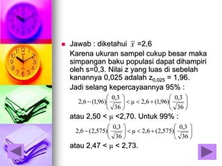  Jawab : diketahui =2,6
Karena ukuran sampel cukup besar maka
simpangan baku populasi dapat dihampiri
oleh s=0,3. Nilai z yang luas di sebelah
kanannya 0,025 adalah z0,025 = 1,96.
Jadi selang kepercayaannya 95% :
atau 2,50 < µ <2,70. Untuk 99% :
atau 2,47 < µ < 2,73.
x













36
3,0
)575,2(6,2μ
36
3,0
)575,2(6,2













36
3,0
)96,1(6,2μ
36
3,0
)96,1(6,2
 