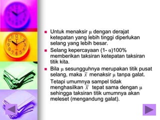  Untuk menaksir µ dengan derajat
ketepatan yang lebih tinggi diperlukan
selang yang lebih besar.
 Selang kepercayaan (1- α)100%
memberikan taksiran ketepatan taksiran
titik kita.
 Bila µ sesungguhnya merupakan titik pusat
selang, maka menaksir µ tanpa galat.
Tetapi umumnya sampel tidak
menghasilkan tepat sama dengan µ
sehingga taksiran titik umumnya akan
meleset (mengandung galat).
x
x
 