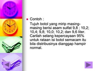  Contoh :
Tujuh botol yang mirip masing-
masing berisi asam sulfat 9,8 ; 10,2;
10,4; 9,8; 10,0; 10,2; dan 9,6 liter.
Carilah selang kepercayaan 95%
untuk rataan isi botol semacam itu
bila distribusinya dianggap hampir
normal.
 