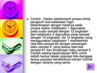  Contoh : Dalam sekelompok proses kimia,
pengaruh dua katalisator ingin
dibandingkan dengan hasilnya pada
proses reaksi. Katalisator 1 digunakan
pada suatu sampel dengan 12 angkatan
dan katalisator 2 digunakan pada sampel
dengan 10 angkatan. Ke 12 angkatan yang
menggunakan katalisator 1 memberikan
rata-rata sampel 85 dengan simpangan
baku sampel 4, yang kedua rata-rata
sampel 81 dan simpangan baku sampel 5.
Carilah selang kepercayaan 90% untuk
selisih kedua rataan populasi bila dianggap
kedua populasi berdistribusi hampir normal
dengan variansi yang sama.
 