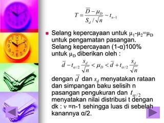  Selang kepercayaan untuk µ1-µ2=µD
untuk pengamatan pasangan.
Selang kepercayaan (1-α)100%
untuk µD diberikan oleh :
dengan dan sd menyatakan rataan
dan simpangan baku selisih n
pasangan pengukuran dan
menyatakan nilai distribusi t dengan
dk : ν =n-1 sehingga luas di sebelah
kanannya α/2.
d
2/t
n
s
td
n
s
td d
D
d
2/2/   
1~
/


 n
d
D
t
nS
D
T

 
