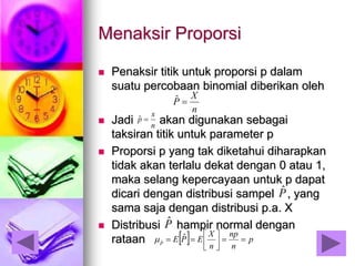 Menaksir Proporsi
 Penaksir titik untuk proporsi p dalam
suatu percobaan binomial diberikan oleh
 Jadi akan digunakan sebagai
taksiran titik untuk parameter p
 Proporsi p yang tak diketahui diharapkan
tidak akan terlalu dekat dengan 0 atau 1,
maka selang kepercayaan untuk p dapat
dicari dengan distribusi sampel , yang
sama saja dengan distribusi p.a. X
 Distribusi hampir normal dengan
rataan
n
X
P ˆ
Pˆ
n
x
p ˆ
Pˆ
  p
n
np
n
X
EPEP




 ˆˆ
 