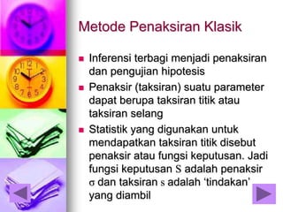 Metode Penaksiran Klasik
 Inferensi terbagi menjadi penaksiran
dan pengujian hipotesis
 Penaksir (taksiran) suatu parameter
dapat berupa taksiran titik atau
taksiran selang
 Statistik yang digunakan untuk
mendapatkan taksiran titik disebut
penaksir atau fungsi keputusan. Jadi
fungsi keputusan S adalah penaksir
σ dan taksiran s adalah ‘tindakan’
yang diambil
 