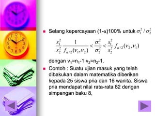  Selang kepercayaan (1-α)100% untuk
dengan ν1=n1-1 ν2=n2-1.
 Contoh : Suatu ujian masuk yang telah
dibakukan dalam matematika diberikan
kepada 25 siswa pria dan 16 wanita. Siswa
pria mendapat nilai rata-rata 82 dengan
simpangan baku 8,
2
2
2
1 /
),(
),(
1
122/2
2
2
1
2
2
2
1
212/
2
2
2
1






f
s
s
fs
s

 