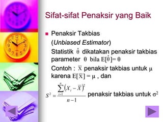 Sifat-sifat Penaksir yang Baik
 Penaksir Takbias
(Unbiased Estimator)
Statistik dikatakan penaksir takbias
parameter θ bila E[ ]= θ
Contoh : penaksir takbias untuk µ
karena E[ ] = µ , dan
penaksir takbias untuk σ2
θˆ
θˆ
X
X
 
1
1
2
2




n
XX
S
n
i
i
 