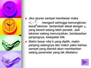  Jika ukuran sampel membesar maka
mengecil sehingga kemungkinan
besar taksiran bertambah dekat dengan µ,
yang berarti selang lebih pendek. Jadi
taksiran selang menunjukkan, berdasarkan
panjangnya, ketepatan titik
 Makin besar nilai k yang dipilih, makin
panjang selangnya dan makin yakin bahwa
sampel yang diambil akan memberikan
selang parameter yang tak diketahui
n
σ
σ
2
2
X

 