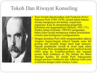 Tokoh Dan Riwayat Konseling
 Teori Gestalt diperkenalkan oleh Frederick (Fritz)
Salomon Perls (1983-1970). Gestalt dalam bahasa
Jerman mempunyai arti bentuk, wujud atau
organisasi. Kata itu mengandung pengertian
kebulatan atau keparipurnaan (Schultz, 1991:171).
Simkin dalam (Gilliand, 1989:92) mengatakan
bahwa kata Gestalt mempunyai makna keseluruhan
(whole) atau konfigurasi (configuaration).
 Dengan demikian Perls lebih mengutamakan adanya
integrasi bagian-bagian terkecil kepada suatu hal
penting dan menjadi fungsi dasar bagi manusia.
Sejarah pendekatan Gestalt di awali sejak tahun
1926 ketika Perls mendapatkan gelar medical doctor
(MD) pergi ke Frankfrut-ammain dan menjadi
asisten Kurt Goldstein di The Intitute for Brain
Damage Soldier. Di sinilah Perls bekerjasama
dengan profesor Goldsteins dan Adhemar Gelb serta
ia bertemu dengan calon istrinya, Laura.
 
