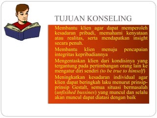 TUJUAN KONSELING
 Membantu klien agar dapat memperoleh
kesadaran pribadi, memahami kenyataan
atau realitas, serta mendapatkan insight
secara penuh.
 Membantu klien menuju pencapaian
integritas kepribadiannya
 Mengentaskan klien dari kondisinya yang
tergantung pada pertimbangan orang lain ke
mengatur diri sendiri (to be true to himself)
 Meningkatkan kesadaran individual agar
klien dapat beringkah laku menurut prinsip-
prinsip Gestalt, semua situasi bermasalah
(unfisihed bussines) yang muncul dan selalu
akan muncul dapat diatasi dengan baik
 