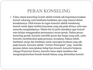 PERAN KONSELING
 Fokus utama konseling Gestalt adalah terletak ada bagaimana keadaan
konseli sekarang serta hambatan-hambatan apa yang muncul dalam
kesadarannya. Oleh karena itu tugas konselor adalah mendorong
konseli untuk dapat melihat kenyataan yang ada pada dirinya serta mau
mencoba menghadapinya. Dalam hal ini perlu diarahkan agar konseli
mau belajar menggunakan perasaannya secara penuh. Dalam proses
konseling gestalt, konselor memiliki peran dan fungsi yang unik, yaitu:
konselor memfokuskan pada perasaan, kesadaran, bahasa tubuh,
hambatan energi dan hambatan untuk mencapai kesdaran yang ada
pada konseli, konselor adalah “Artistic Participant” yang memiliki
peranan dalam menciptakan hidup baru konseli, konselor berperan
sebagai Projection Screen, konselor harus dapat membaca dan
menginterpretasikan bentuk-bentuk bahasa yang dilontarkan konseli.
 