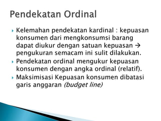  Kelemahan pendekatan kardinal : kepuasan
konsumen dari mengkonsumsi barang
dapat diukur dengan satuan kepuasan 
pengukuran semacam ini sulit dilakukan.
 Pendekatan ordinal mengukur kepuasan
konsumen dengan angka ordinal (relatif).
 Maksimisasi Kepuasan konsumen dibatasi
garis anggaran (budget line)
 
