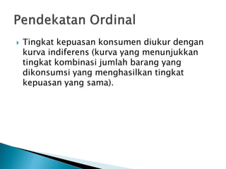  Tingkat kepuasan konsumen diukur dengan
kurva indiferens (kurva yang menunjukkan
tingkat kombinasi jumlah barang yang
dikonsumsi yang menghasilkan tingkat
kepuasan yang sama).
 