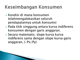  Kondisi di mana konsumen
telahmengalokasikan seluruh
pendapatannya untuk konsumsi
 Pada titik singgung antara kurva indiferens
konsumen dengan garis anggaran.
 Secara matematis; slope kurva kurva
indiferens sama dengan slope kurva garis
anggaran, (-Px/Py)
 