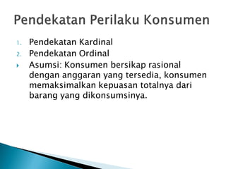 1. Pendekatan Kardinal
2. Pendekatan Ordinal
 Asumsi: Konsumen bersikap rasional
dengan anggaran yang tersedia, konsumen
memaksimalkan kepuasan totalnya dari
barang yang dikonsumsinya.
 