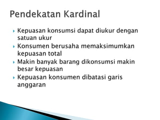  Kepuasan konsumsi dapat diukur dengan
satuan ukur
 Konsumen berusaha memaksimumkan
kepuasan total
 Makin banyak barang dikonsumsi makin
besar kepuasan
 Kepuasan konsumen dibatasi garis
anggaran
 