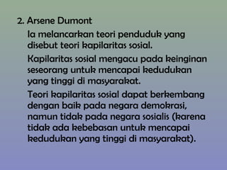 2. Arsene Dumont
Ia melancarkan teori penduduk yang
disebut teori kapilaritas sosial.
Kapilaritas sosial mengacu pada keinginan
seseorang untuk mencapai kedudukan
yang tinggi di masyarakat.
Teori kapilaritas sosial dapat berkembang
dengan baik pada negara demokrasi,
namun tidak pada negara sosialis (karena
tidak ada kebebasan untuk mencapai
kedudukan yang tinggi di masyarakat).
 