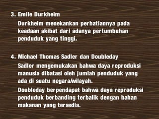 3. Emile Durkheim
Durkheim menekankan perhatiannya pada
keadaan akibat dari adanya pertumbuhan
penduduk yang tinggi.
4. Michael Thomas Sadler dan Doubleday
Sadler mengemukakan bahwa daya reproduksi
manusia dibatasi oleh jumlah penduduk yang
ada di suatu negara/wilayah.
Doubleday berpendapat bahwa daya reproduksi
penduduk berbanding terbalik dengan bahan
makanan yang tersedia.
 