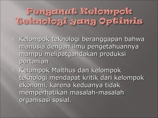  Kelompok teknologi beranggapan bahwaKelompok teknologi beranggapan bahwa
manusia dengan ilmu pengetahuannyamanusia dengan ilmu pengetahuannya
mampu melipatgandakan produksimampu melipatgandakan produksi
pertanianpertanian
 Kelompok Malthus dan kelompokKelompok Malthus dan kelompok
teknologi mendapat kritik dari kelompokteknologi mendapat kritik dari kelompok
ekonomi, karena keduanya tidakekonomi, karena keduanya tidak
memperhatikan masalah-masalahmemperhatikan masalah-masalah
organisasi sosial.organisasi sosial.
 